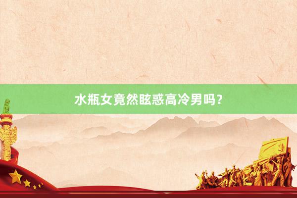 水瓶女竟然眩惑高冷男吗？