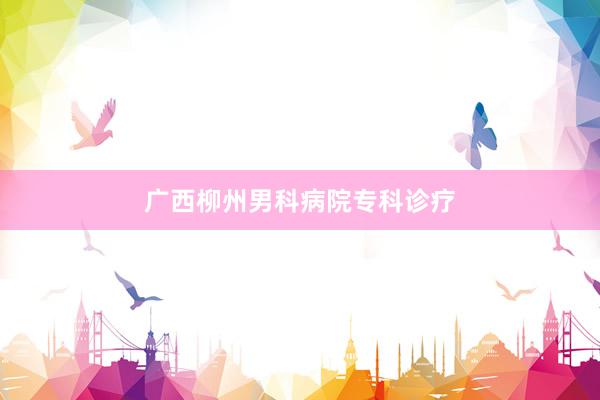 广西柳州男科病院专科诊疗