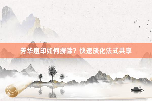 芳华痘印如何摒除？快速淡化法式共享