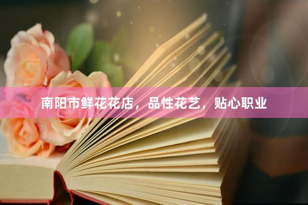 南阳市鲜花花店，品性花艺，贴心职业