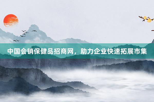 中国会销保健品招商网，助力企业快速拓展市集